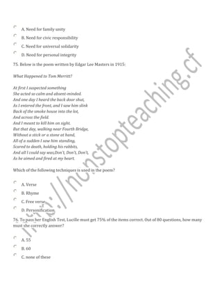A. Need for family unity
B. Need for civic responsibility
C. Need for universal solidarity
D. Need for personal integrity
75. Below is the poem written by Edgar Lee Masters in 1915:
What Happened to Tom Merritt?
At first I suspected something
She acted so calm and absent-minded.
And one day I heard the back door shut,
As I entered the front, and I saw him slink
Back of the smoke house into the lot,
And across the field.
And I meant to kill him on sight.
But that day, walking near Fourth Bridge,
Without a stick or a stone at hand,
All of a sudden I saw him standing,
Scared to death, holding his rabbits,
And all l could say was,Don't, Don't, Don't,
As he aimed and fired at my heart.
Which of the following techniques is used in the poem?
A. Verse
B. Rhyme
C. Free verse
D. Personification
76. To pass her English Test, Lucille must get 75% of the items correct. Out of 80 questions, how many
must she correctly answer?
A. 55
B. 60
C. none of these
 