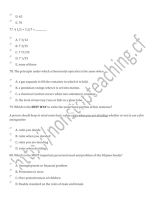 D. 65
E. 70
77. 4 1/5 + 3 2/7 = __________
A. 7 3/12
B. 7 3/35
C. 7 17/35
D. 7 1/35
E. none of these
78. The principle under which a thermostat operates is the same when
A. a gas expands to fill the container in which it is held.
B. a pendulum swings when it is set into motion.
C. a chemical reaction occurs when two substances combine.
D. the level of mercury rises or falls in a glass tube.
79. Which is the BEST WAY to write the underlined portion of this sentence?
A person should keep in mind some basic safety rules when you are deciding whether or not to use a fire
extinguisher.
A. rules you decide
B. rules when you decided
C. rules you are deciding
D. rules when deciding
80. Which is the MOST important perceived need and problem of the Filipino family?
A. Unemployment or financial problem
B. Proneness to vices
C. Over protectiveness of children
D. Double standard on the roles of male and female
 
