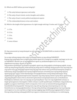 81. Which one BEST defines personal integrity?
A. The unity between ignorance and reality
B. The unity of man's deeds, words, thoughts and realities
C. The unity of man's social, political and physical aspects
D. The relationship between virtue and conduct
82. Which is the length of the hypotenuse of a right triangle with legs 5 inches and 12 inches?
A. 17in.
B. 13 in.
C. 11in.
D. 20 in.
E. none of these
83. Ang sumusunod ay isang talumpati na may pamagat na SA KABATAAN na sinulat ni Onofre
Pagsanghan.
Isa sa mga salitang napag-aralan natin sa wikang Pilipino ay ang salitang NABANSOT.
Kapang ang isang bagay daw ay dapat pang lumaki ngunit ito'y tumigil na sa paglaki, ang bagay na ito raw
ay NABANSOT. Marami raw uri ng pagkabansot ngunit ay pinakamalungkot na uri raw ay ang
pagkabansot ng isipan, ng puso at ng diwa.
Ang panahon ng kabataan ay panahon ng paglaki, ngunit ang ating paglaki ay kailangang paglaki, at pag-
unlad ng ating buong katauhan, hindi lamang ng ating sukat at timbang. Kung ga-poste man ang ating taas
at ga-pison man ang ating bigat ngunit kung ang pag-iisip naman nati'y ga-kulisap lamang kay pangit na
kabansutan. Kung tumangkad man tayong tangkad-kawayan at bumilog man tayong bilog-tapayan,
ngunit kung tayo nama'y tulad nibondyingay di mapagkatiwalaan-anong laking kakulangan. Kung
magkakatawan tayong katawangTarzanat mapatalas ang ating isipang sintalas ng kay Rizal, ngunit kung
ang ating kalooban nama'y itim na duwende ng kasamaan-anong kapinsalaan para sa kinabukasan.
Kinabukasan, kabataan, tayo raw ang pag-asa ng Inang Bayan. Tayo raw ang maghahatid sa kanya sa
langit ng kasaganaan at karangalan o hihils sa kanya sa putik ng kahirapan at kahihiyan. Ang panahon ng
pagkilos ay ngayon, hindi bukas, hindi sa isang taon. Araw-araw ay tumutuwid tayong palangit or
bumabaluktod tayong paputik. Tamang-tama ang sabi ng ating mga ninunong kung ano raw ang
kinamihasnan ay siyang pagkakatandaan. Huwag nating akalaing makapagpapabaya tayo ng ating pag-
aaral ngayon at sa araw ng bukas ay bigla tayong magiging mga dalubhasang magpapaunlad sa bayan.
Huwag nating akalaing makapaglulublob tayo ngayon sa kalaswaaan at kahalayan at sa mahiwagang
 