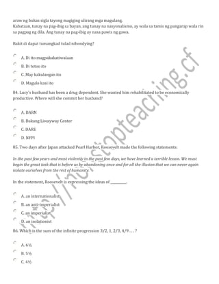 araw ng bukas sigla tayong magiging ulirang mga magulang.
Kabataan, tunay na pag-ibig sa bayan, ang tunay na nasyonalismo, ay wala sa tamis ng pangarap wala rin
sa pagpag ng dila. Ang tunay na pag-ibig ay nasa pawis ng gawa.
Bakit di dapat tumangkad tulad nibondying?
A. Di ito magpakakatiwalaan
B. Di totoo ito
C. May kakulangan ito
D. Magulo kasi ito
84. Lucy's husband has been a drug dependent. She wanted him rehabilitated to be economically
productive. Where will she commit her husband?
A. DARN
B. Bukang Liwayway Center
C. DARE
D. NFPI
85. Two days after Japan attacked Pearl Harbor, Roosevelt made the following statements:
In the past few years and most violently in the past few days, we have learned a terrible lesson. We must
begin the great task that is before us by abandoning once and for all the illusion that we can never again
isolate ourselves from the rest of humanity.
In the statement, Roosevelt is expressing the ideas of __________.
A. an internationalist
B. an anti-imperialist
C. an imperialist
D. an isolationist
86. Which is the sum of the infinite progression 3/2, 1, 2/3, 4/9 . . . ?
A. 6½
B. 5½
C. 4½
 