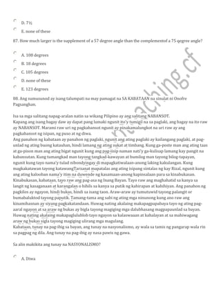 D. 7½
E. none of these
87. How much larger is the supplement of a 57 degree angle than the complementof a 75 qegree angle?
A. 108 degrees
B. 18 degrees
C. 105 degrees
D. none of these
E. 123 degrees
88. Ang sumusunod ay isang talumpati na may pamagat na SA KABATAAN na sinulat ni Onofre
Pagsanghan.
Isa sa mga salitang napag-aralan natin sa wikang Pilipino ay ang salitang NABANSOT.
Kapang ang isang bagay daw ay dapat pang lumaki ngunit ito'y tumigil na sa paglaki, ang bagay na ito raw
ay NABANSOT. Marami raw uri ng pagkabansot ngunit ay pinakamalungkot na uri raw ay ang
pagkabansot ng isipan, ng puso at ng diwa.
Ang panahon ng kabataan ay panahon ng paglaki, ngunit ang ating paglaki ay kailangang paglaki, at pag-
unlad ng ating buong katauhan, hindi lamang ng ating sukat at timbang. Kung ga-poste man ang ating taas
at ga-pison man ang ating bigat ngunit kung ang pag-iisip naman nati'y ga-kulisap lamang kay pangit na
kabansutan. Kung tumangkad man tayong tangkad-kawayan at bumilog man tayong bilog-tapayan,
ngunit kung tayo nama'y tulad nibondyingay di mapagkatiwalaan-anong laking kakulangan. Kung
magkakatawan tayong katawangTarzanat mapatalas ang ating isipang sintalas ng kay Rizal, ngunit kung
ang ating kalooban nama'y itim na duwende ng kasamaan-anong kapinsalaan para sa kinabukasan.
Kinabukasan, kabataan, tayo raw ang pag-asa ng Inang Bayan. Tayo raw ang maghahatid sa kanya sa
langit ng kasaganaan at karangalan o hihils sa kanya sa putik ng kahirapan at kahihiyan. Ang panahon ng
pagkilos ay ngayon, hindi bukas, hindi sa isang taon. Araw-araw ay tumutuwid tayong palangit or
bumabaluktod tayong paputik. Tamang-tama ang sabi ng ating mga ninunong kung ano raw ang
kinamihasnan ay siyang pagkakatandaan. Huwag nating akalaing makapagpapabaya tayo ng ating pag-
aaral ngayon at sa araw ng bukas ay bigla tayong magiging mga dalubhasang magpapaunlad sa bayan.
Huwag nating akalaing makapaglulublob tayo ngayon sa kalaswaaan at kahalayan at sa mahiwagang
araw ng bukas sigla tayong magiging ulirang mga magulang.
Kabataan, tunay na pag-ibig sa bayan, ang tunay na nasyonalismo, ay wala sa tamis ng pangarap wala rin
sa pagpag ng dila. Ang tunay na pag-ibig ay nasa pawis ng gawa.
Sa alin makikita ang tunay na NASYONALlSMO?
A. Diwa
 