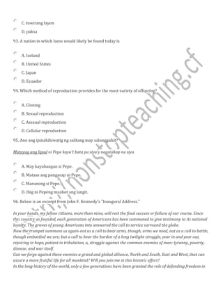 C. tuwirang layon
D. paksa
93. A nation in which loess would likely be found today is
A. Iceland
B. United States
C. Japan
D. Ecuador
94. Which method of reproduction provides for the most variety of offspring?
A. Cloning
B. Sexual reproduction
C. Asexual reproduction
D. Cellular reproduction
95. Ano ang ipinahihiwatig ng salitang may salungguhit?
Matayog ang lipad ni Pepe kaya't bata pa siya'y nagsisikap na siya.
A. May kayabangan si Pepe.
B. Mataas ang pangarap ni Pepe.
C. Marunong si Pepe.
D. Ibig ni Pepeng maabot ang langit.
96. Below is an excerpt from John F. Kennedy's "Inaugural Address."
In your hands, my fellow citizens, more than mine, will rest the final success or failure of our course. Since
this country as founded, each generation of Americans has been summoned to give testimony to its national
loyalty. The graves of young Americans into answered the call to service surround the globe.
Now the trumpet summons us again-not as a call to bear arms, though, arms we need, not as a call to battle,
though embattled we are; but a call to bear the burden of a long twilight struggle, year in and year out,
rejoicing in hope, patient in tribulation, a, struggle against the common enemies of man: tyranny, poverty,
disease, and war itself.
Can we forge against these enemies a grand and global alliance, North and South, East and West, that can
assure a more fruitful life for all mankind? Will you join me in this historic effort?
In the long history of the world, only a few generations have been granted the role of defending freedom in
 