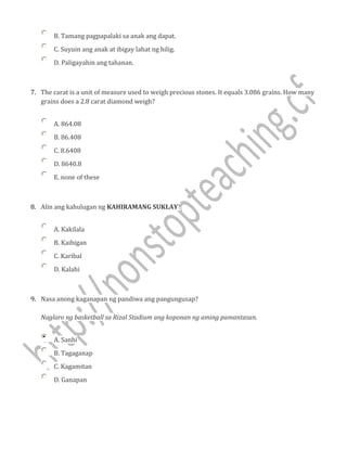 B. Tamang pagpapalaki sa anak ang dapat.
C. Suyuin ang anak at ibigay lahat ng hilig.
D. Paligayahin ang tahanan.
7. The carat is a unit of measure used to weigh precious stones. It equals 3.086 grains. How many
grains does a 2.8 carat diamond weigh?
A. 864.08
B. 86.408
C. 8.6408
D. 8640.8
E. none of these
8. Alin ang kahulugan ng KAHIRAMANG SUKLAY?
A. Kakilala
B. Kaibigan
C. Karibal
D. Kalahi
9. Nasa anong kaganapan ng pandiwa ang pangungusap?
Naglaro ng basketball sa Rizal Stadium ang koponan ng aming pamantasan.
A. Sanhi
B. Tagaganap
C. Kagamitan
D. Ganapan
 