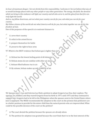 its hour of maximum danger. I do not shrink from this responsibility; I welcome it I do not believe that any of
us would exchange places with any other people or any other generation. The energy, the faith, the devotion
which we bring to this endeavor will light our country and all who serve it, and the glow from that fire can
truly light the world.
And so, my fellow Americans, ask not what your country can do for you; ask what you can do for your
country.
My Fellow citizens of the world ask not what America will do for you, but what together we can do for the
freedom of man.
One of the purposes of the speech is to motivate listeners to
A. serve their country
B. enlist in the armed forces
C. prepare themselves for battle
D. preserve the right to bear arms
97. Which is the BEST evidence that helium gas is lighter than air?
A. Helium has the lowest boiling point of all elements.
B. Helium atoms do not combine with other air atoms.
C. Helium-filled balloons rise in air.
D. By volume, helium makes up only 0.0005% of air.
98. Spouses Jose S. Luz and Celerina Luz filed a petition to adopt Gregorio Luz Ona, their nephew. The
spouses are childless and they reared Gregorio from his birth in 1971 until 1975 and they continued to
support him. Gregorio had to be left in the Philippines when the spouses went to the United States where
Jose is employed. The MSSD recommended the adoption to the court on the premise that petitioners are
in a better position to provide for the minor child than the natural parents who are impoverished. What
could be the possible decision of the court on the petition?
A. The court denied the petition because the spouses are already aliens
B. The petition for adoption was granted because the court finds that it is to the best interest of the
 
