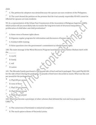 child.
C. The petition for adoption was denied because the spouses are non-residents of the Philippines.
D. The court denied the petition on the premise that the trial custody requiredby PD 603 cannot be
effected for spouses are non-residents
99. As a representative of the Urban Poor Commission of the Association of Religious Superiors (ARS),
which action will you most likely take to resolve the long-term roots of structural inequalities-
proliferation of child labor and child prostitution?
A. Raise views of human rights abuse.
B. Organize regular programs for information and discussion of human rights.
C. Conduct skills training.
D. Raise questions over the government's commitment to rebuild human rights
100. The main message of the Moral Recovery Program launched by Leticia Ramos Shahani starts with
the __________.
A. world
B. family
C. self
D. nation
101. The Miranda Family purchased a 250-pound side of beef and had it packaged. They paid Php365.00
for the side of beef. During the packaging, 75 pounds of beef were discarded as waste. What was the cost
per pound for the packaged beef?
A. Php2.08 per pound
B. none of these
C. Php2.50 per pound
D. Php2.06 per pound
E. Php2.30 per pound
102. Which has become a prototype of other schemes that defeated the real and true purpose of the
CARL?
A. The conversion of farmlands to industrial complexes
B. The stock option scheme of Hacienda Luisita
 