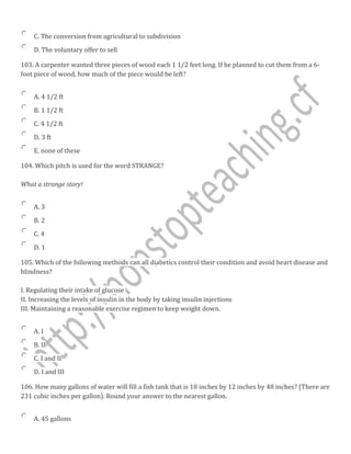 C. The conversion from agricultural to subdivision
D. The voluntary offer to sell
103. A carpenter wanted three pieces of wood each 1 1/2 feet long. If he planned to cut them from a 6-
foot piece of wood, how much of the piece would be left?
A. 4 1/2 ft
B. 1 1/2 ft
C. 4 1/2 ft
D. 3 ft
E. none of these
104. Which pitch is used for the word STRANGE?
What a strange story!
A. 3
B. 2
C. 4
D. 1
105. Which of the following methods can all diabetics control their condition and avoid heart disease and
blindness?
I. Regulating their intake of glucose
II. Increasing the levels of insulin in the body by taking insulin injections
III. Maintaining a reasonable exercise regimen to keep weight down.
A. I
B. II
C. I and II
D. I and III
106. How many gallons of water will fill a fish tank that is 18 inches by 12 inches by 48 inches? (There are
231 cubic inches per gallon). Round your answer to the nearest gallon.
A. 45 gallons
 