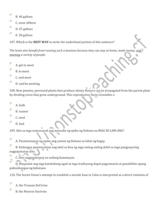B. 40 gallons
C. none ofthese
D. 47 gallons
E. 38 gallons
107. Which is the BEST WAY to write the underlined portion of this sentence?
The hosts also benefit from running such a business because they can stay at home, make money, and
meeting a variety of people.
A. get to meet
B. to meet
C. and meet
D. and be meeting
108. New peonies, perennial plants that produce showy flowers can be propagated from the parent plant
by dividing corns that grow underground. This reproductive form resembles a
A. bulb
B. runner
C. seed
D. bud
109. Alin sa mga sumusunod ang mensahe ng epiko ng IIokano na BIAG NI LAM-ANG?
A. Pinatutunayan ng epiko ang yaman ng Ilokano sa lahat ng bagay.
B. Kailangan paniniwalaan ang ukol sa bisa ng mga anting-anting dahil sa mga pangyayaring
nagpapatunay dito.
C. Dito nagpapatunay na walang kamatayan.
D. Masasalat ang mga katutubong ugali at mga tradisyong dapat pagyamanin at panatilihin upang
pakinabangan ng kabataan.
110. The Soviet Union's attempt to establish a missile base in Cuba is interpreted as a direct violation of
A. the Truman DoCtrine
B. the Monroe Doctrine
 