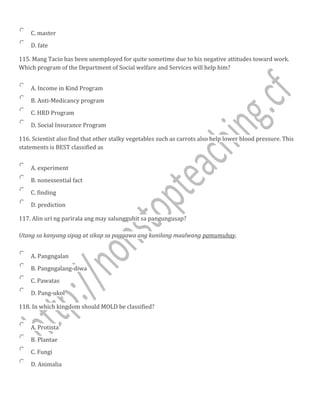 C. master
D. fate
115. Mang Tacio has been unemployed for quite sometime due to his negative attitudes toward work.
Which program of the Department of Social welfare and Services will help him?
A. Income in Kind Program
B. Anti-Medicancy program
C. HRD Program
D. Social Insurance Program
116. Scientist also find that other stalky vegetables such as carrots also help lower blood pressure. This
statements is BEST classified as
A. experiment
B. nonessential fact
C. finding
D. prediction
117. Alin uri ng parirala ang may salungguhit sa pangungusap?
Utang sa kanyang sipag at sikap sa paggawa ang kanilang maalwang pamumuhay.
A. Pangngalan
B. Pangngalang-diwa
C. Pawatas
D. Pang-ukol
118. In which kingdom should MOLD be classified?
A. Protista
B. Plantae
C. Fungi
D. Animalia
 