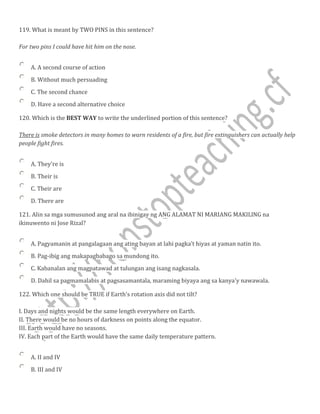 119. What is meant by TWO PINS in this sentence?
For two pins I could have hit him on the nose.
A. A second course of action
B. Without much persuading
C. The second chance
D. Have a second alternative choice
120. Which is the BEST WAY to write the underlined portion of this sentence?
There is smoke detectors in many homes to warn residents of a fire, but fire extinguishers can actually help
people fight fires.
A. They're is
B. Their is
C. Their are
D. There are
121. Alin sa mga sumusunod ang aral na ibinigay ng ANG ALAMAT NI MARIANG MAKILlNG na
ikinuwento ni Jose Rizal?
A. Pagyamanin at pangalagaan ang ating bayan at lahi pagka’t hiyas at yaman natin ito.
B. Pag-ibig ang makapagbabago sa mundong ito.
C. Kabanalan ang magpatawad at tulungan ang isang nagkasala.
D. Dahil sa pagmamalabis at pagsasamantala, maraming biyaya ang sa kanya'y nawawala.
122. Which one should be TRUE if Earth's rotation axis did not tilt?
I. Days and nights would be the same length everywhere on Earth.
II. There would be no hours of darkness on points along the equator.
III. Earth would have no seasons.
IV. Each part of the Earth would have the same daily temperature pattern.
A. II and IV
B. III and IV
 