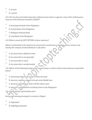 C. IV and I
D. I and III
123. The San Pascual Credit Cooperative of Quezon City wishes to appy for a loan of five million pesos
from one of the financial institution, EXCEPT
A. Development Bank of the Philippines
B. Central Bank of the Philippines
C. Philippine National Bank
D. Land Bank of the Philippines
124. What is meant by SOFT OPTION in these sentences?
Rebecca realized that if she stayed in her present job it would mean competing with an envious rival.
Leaving the company would probably be a soft option.
A. An action that is difficult to take
B. An action that is not agreeable
C. An action that is easier.
D. An action that is weakly funded
125. Which of the following foreign policy actions today is a direct result of early American imperialist
policy?
A. Stationing of American troops in West Germany
B. America's military support of Israel in the Middle East
C. America's patrolling of waters off the Libyan coast
D. America's establishment of military bases in the Philippines
126. Anong tayutay ang tinutukoy nito?
Durog ang katawang bumagsak sa semento si Miguel.
A. Pagtutulad
B. Pagbibigay katauhan
 