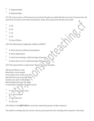 C. Pagmamalabis
D. Pagwawangis
127. Mr. Garcia owns a 10½ hectare tract of land. He plans to subdivide this tract into ¼ hectare lots. He
must first set aside 1/16 of the total land for roads. How many lots will this tract yield?
A. 30
B. 35
C. 42
D. 45
E. none of these
128. The following are legitimate children, EXCEPT
A. those born by artificial insemination.
B. those legitimated.
C. those born during a valid marriage of parents.
D. those born out of a valid marriage of the parents.
129. The stanza below is taken from "Barter" by Sara Teasdale.
Life has loneliness to sell,
Music like a curve of gold,
Scent of pine trees in the rain,
Eyes that love you, arms that hold,
And for your spirit's still delight,
Holy thoughts that star the night.
To what does Teasdale compare music?
A. The scent of pine trees
B. A curve of gold
C. Eyes that love
D. The rain
130. Which is the BEST WAY to write the underlined portion of this sentence?
The studies revealing that, for various reasons, girls spent less time working with computers' than boys.
 