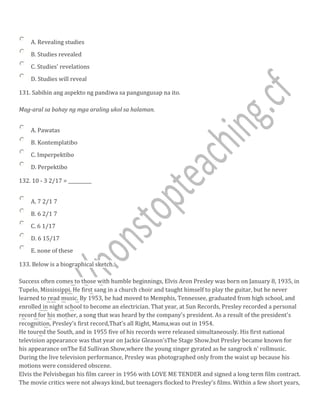 A. Revealing studies
B. Studies revealed
C. Studies' revelations
D. Studies will reveal
131. Sabihin ang aspekto ng pandiwa sa pangungusap na ito.
Mag-aral sa bahay ng mga araling ukol sa halaman.
A. Pawatas
B. Kontemplatibo
C. Imperpektibo
D. Perpektibo
132. 10 - 3 2/17 = __________
A. 7 2/1 7
B. 6 2/1 7
C. 6 1/17
D. 6 15/17
E. none of these
133. Below is a biographical sketch.
Success often comes to those with humble beginnings, Elvis Aron Presley was born on January 8, 1935, in
Tupelo, Mississippi. He first sang in a church choir and taught himself to play the guitar, but he never
learned to read music. By 1953, he had moved to Memphis, Tennessee, graduated from high school, and
enrolled in night school to become an electrician. That year, at Sun Records, Presley recorded a personal
record for his mother, a song that was heard by the company's president. As a result of the president's
recognition, Presley's first record,That's all Right, Mama,was out in 1954.
He toured the South, and in 1955 five of his records were released simultaneously. His first national
television appearance was that year on Jackie Gleason'sThe Stage Show,but Presley became known for
his appearance onThe Ed Sullivan Show,where the young singer gyrated as he sangrock n' rollmusic.
During the live television performance, Presley was photographed only from the waist up because his
motions were considered obscene.
Elvis the Pelvisbegan his film career in 1956 with LOVE ME TENDER and signed a long term film contract.
The movie critics were not always kind, but teenagers flocked to Presley's films. Within a few short years,
 