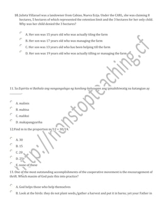 10. Julieta Villaruel was a landowner from Cabiao, Nueva Ecija. Under the CARL, she was claiming 8
hectares, 5 hectares of which represented the retention limit and the 3 hectares for her only child.
Why was her child denied the 3 hectares?
A. Her son was 15 years old who was actually tiling the farm
B. Her son was 17 years old who was managing the farm
C. Her son was 13 years old who has been helping till the farm
D. Her son was 19 years old who was actually tilling or managing the farm
11. Sa Espiritu ni Bathala ang nangangalaga ng kanilang kalusugan ang ipinahihiwatig na katangian ay
__________.
A. malinis
B. mabisa
C. maliksi
D. makapangyariha
12.Find m in the proportion m/12 = 30/24.
A. 30
B. 15
C. 20
D. 25
E. none of these
13. One of the most outstanding accomplishments of the cooperative movement is the encouragement of
thrift. Which maxim of God puts this into practice?
A. God helps those who help themselves
B. Look at the birds: they do not plant seeds,/gather a harvest and put it in barns; yet your Father in
 