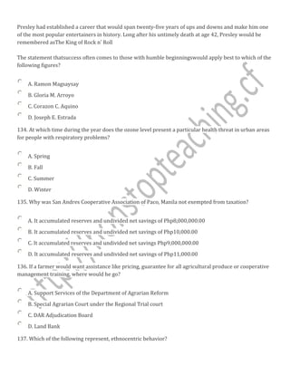 Presley had established a career that would span twenty-five years of ups and downs and make him one
of the most popular entertainers in history. Long after his untimely death at age 42, Presley would be
remembered asThe King of Rock n' Roll
The statement thatsuccess often comes to those with humble beginningswould apply best to which of the
following figures?
A. Ramon Magsaysay
B. Gloria M. Arroyo
C. Corazon C. Aquino
D. Joseph E. Estrada
134. At which time during the year does the ozone level present a particular health threat in urban areas
for people with respiratory problems?
A. Spring
B. Fall
C. Summer
D. Winter
135. Why was San Andres Cooperative Association of Paco, Manila not exempted from taxation?
A. It accumulated reserves and undivided net savings of Php8,000,000.00
B. It accumulated reserves and undivided net savings of Php10,000.00
C. It accumulated reserves and undivided net savings Php9,000,000.00
D. It accumulated reserves and undivided net savings of Php11,000.00
136. If a farmer would want assistance like pricing, guarantee for all agricultural produce or cooperative
management training, where would he go?
A. Support Services of the Department of Agrarian Reform
B. Special Agrarian Court under the Regional Trial court
C. DAR Adjudication Board
D. Land Bank
137. Which of the following represent, ethnocentric behavior?
 