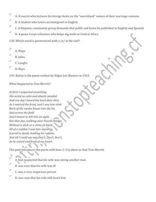 A. A tourist who lectures his foreign hosts on the "uncivilized" nature of their marriage customs
B. A student who tutors an immigrant in English
C. A Hispanic community group demands that public aid forms be published in English and Spanish
D. A peace Corps volunteer who helps dig wells in Central Africa
138. Which word is pronounced with a /z/ at the end?
A. Maps
B. Jakes
C. Laughs
D. Buys
139. Below is the poem written by Edgar Lee Masters in 1915:
What Happened to Tom Merritt?
At first I suspected something
She acted so calm and absent-minded.
And one day I heard the back door shut,
As I entered the front, and I saw him slink
Back of the smoke house into the lot,
And across the field.
And I meant to kill him on sight.
But that day, walking near Fourth Bridge,
Without a stick or a stone at hand,
All of a sudden I saw him standing,
Scared to death, holding his rabbits,
And all l could say was,Don't, Don't, Don't,
As he aimed and fired at my heart.
The poet introduces the poem with lines 1-3 to show us that Tom Merritt
A. had suspected that his wife was seeing another man
B. was sure that his wife was ill
C. was a very suspicious person
D. was sure that his wife still loved him
 