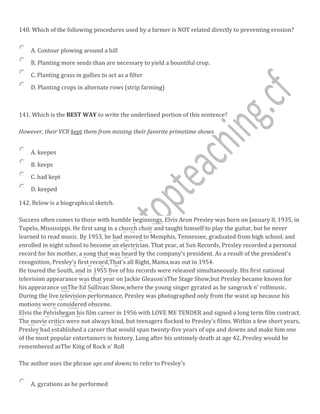 140. Which of the following procedures used by a farmer is NOT related directly to preventing erosion?
A. Contour plowing around a hill
B. Planting more seeds than are necessary to yield a bountiful crop.
C. Planting grass in gullies to act as a filter
D. Planting crops in alternate rows (strip farming)
141. Which is the BEST WAY to write the underlined portion of this sentence?
However, their VCR kept them from missing their favorite primetime shows.
A. keepes
B. keeps
C. had kept
D. keeped
142. Below is a biographical sketch.
Success often comes to those with humble beginnings, Elvis Aron Presley was born on January 8, 1935, in
Tupelo, Mississippi. He first sang in a church choir and taught himself to play the guitar, but he never
learned to read music. By 1953, he had moved to Memphis, Tennessee, graduated from high school, and
enrolled in night school to become an electrician. That year, at Sun Records, Presley recorded a personal
record for his mother, a song that was heard by the company's president. As a result of the president's
recognition, Presley's first record,That's all Right, Mama,was out in 1954.
He toured the South, and in 1955 five of his records were released simultaneously. His first national
television appearance was that year on Jackie Gleason'sThe Stage Show,but Presley became known for
his appearance onThe Ed Sullivan Show,where the young singer gyrated as he sangrock n' rollmusic.
During the live television performance, Presley was photographed only from the waist up because his
motions were considered obscene.
Elvis the Pelvisbegan his film career in 1956 with LOVE ME TENDER and signed a long term film contract.
The movie critics were not always kind, but teenagers flocked to Presley's films. Within a few short years,
Presley had established a career that would span twenty-five years of ups and downs and make him one
of the most popular entertainers in history. Long after his untimely death at age 42, Presley would be
remembered asThe King of Rock n' Roll
The author uses the phrase ups and downs to refer to Presley's
A. gyrations as he performed
 