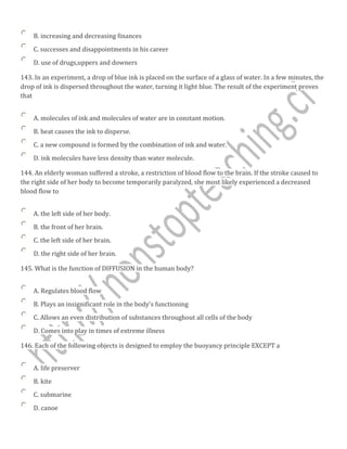 B. increasing and decreasing finances
C. successes and disappointments in his career
D. use of drugs,uppers and downers
143. In an experiment, a drop of blue ink is placed on the surface of a glass of water. In a few minutes, the
drop of ink is dispersed throughout the water, turning it light blue. The result of the experiment proves
that
A. molecules of ink and molecules of water are in constant motion.
B. heat causes the ink to disperse.
C. a new compound is formed by the combination of ink and water.
D. ink molecules have less density than water molecule.
144. An elderly woman suffered a stroke, a restriction of blood flow to the brain. If the stroke caused to
the right side of her body to become temporarily paralyzed, she most likely experienced a decreased
blood flow to
A. the left side of her body.
B. the front of her brain.
C. the left side of her brain.
D. the right side of her brain.
145. What is the function of DIFFUSION in the human body?
A. Regulates blood flow
B. Plays an insignificant role in the body's functioning
C. Allows an even distribution of substances throughout all cells of the body
D. Comes into play in times of extreme illness
146. Each of the following objects is designed to employ the buoyancy principle EXCEPT a
A. life preserver
B. kite
C. submarine
D. canoe
 