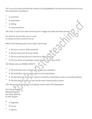 147. It was also discovered that the chemical 3m butylphthalide can lower the blood pressure of rats.
This statement is classified as
A. prediction
B. experiment
C. finding
D. nonessential fact
148. Lines 11 and 12 are taken from the poem "maggie and milly and molly and may."
For whatever we lose (like a you or a me)
it's always ourselves we find in the sea
Which of the following ideas is the author expressing?
A. The sea is a source of life and death.
B. The sea represents all of our moods.
C. The sea is the best place for a person to reflect about life.
D. The sea and its surroundings can give people a fresh view on life.
149. Which refers to FUNNEL EFFECT?
A. The belief that every criminal gets caught and is punished.
B. The belief that crime is under control in the United States.
C. The idea that only a very few suspects arrested for committing a crime are actually punished.
D. The idea that all crimes are put into the same criminal justice system.
150. Alin ang naayong pamagat sa tanagang sinulat ni Jose Villa Panganiban?
Ano man sa daigdig,
Maaring magamit,
Ano mang masaisip;
Di sukat maiipit.
A. Pagkainip
B. Paraya
C. Pag-asa
 