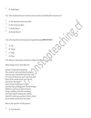 D. Pagbibigay
151. The undeclared war in Korea most closely resembled the situation of
A. The Spanish-American War
B. The Vietnam War
C. World War I
D. World War II
152. Alin ang di-karaniwang anyo ng pandiwang HINTAY KA?
A. Tay
B. Tayka
C. Intay
D. Teka
153. Below is the poem written by Edgar Lee Masters in 1915:
What Happened to Tom Merritt?
At first I suspected something
She acted so calm and absent-minded.
And one day I heard the back door shut,
As I entered the front, and I saw him slink
Back of the smoke house into the lot,
And across the field.
And I meant to kill him on sight.
But that day, walking near Fourth Bridge,
Without a stick or a stone at hand,
All of a sudden I saw him standing,
Scared to death, holding his rabbits,
And all l could say was,Don't, Don't, Don't,
As he aimed and fired at my heart.
Who is the speaker of this poem?
A. Tom Merritt
 