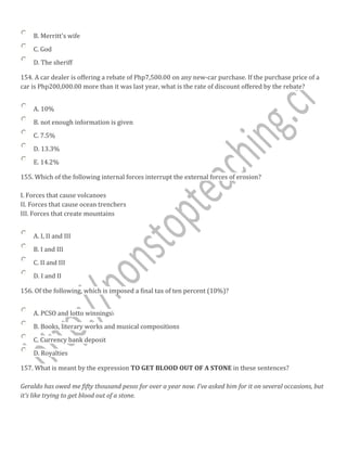 B. Merritt's wife
C. God
D. The sheriff
154. A car dealer is offering a rebate of Php7,500.00 on any new-car purchase. If the purchase price of a
car is Php200,000.00 more than it was last year, what is the rate of discount offered by the rebate?
A. 10%
B. not enough information is given
C. 7.5%
D. 13.3%
E. 14.2%
155. Which of the following internal forces interrupt the external forces of erosion?
I. Forces that cause volcanoes
II. Forces that cause ocean trenchers
III. Forces that create mountains
A. I, II and III
B. I and III
C. II and III
D. I and II
156. Of the following, which is imposed a final tax of ten percent (10%)?
A. PCSO and lotto winnings
B. Books, literary works and musical compositions
C. Currency bank deposit
D. Royalties
157. What is meant by the expression TO GET BLOOD OUT OF A STONE in these sentences?
Geraldo has owed me fifty thousand pesos for over a year now. I’ve asked him for it on several occasions, but
it’s like trying to get blood out of a stone.
 
