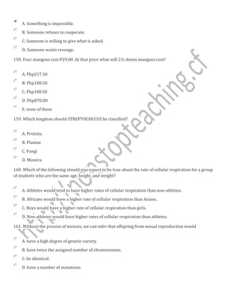 A. Something is impossible.
B. Someone refuses to cooperate.
C. Someone is willing to give what is asked.
D. Someone wants revenge.
158. Four mangoes cost P29.00. At that price what will 2½ dozen mangoes cost?
A. Php217.50
B. Php188.50
C. Php348.50
D. Php870.00
E. none of these
159. Which kingdom should STREPTOCOCCUS be classified?
A. Protista
B. Plantae
C. Fungi
D. Monera
160. Which of the following should you expect to be true about the rate of cellular respiration for a group
of students who are the same age, height, and weight?
A. Athletes would tend to have higher rates of cellular respiration than non-athletes.
B. Africans would have a higher rate of cellular respiration than Asians.
C. Boys would have a higher rate of cellular respiration than girls.
D. Non-athletes would have higher rates of cellular respiration than athletes.
161. Without the process of meiosis, we can infer that offspring from sexual reproduction would
A. have a high degree of genetic variety.
B. have twice the assigned number of chromosomes.
C. be identical.
D. have a number of mutations.
 