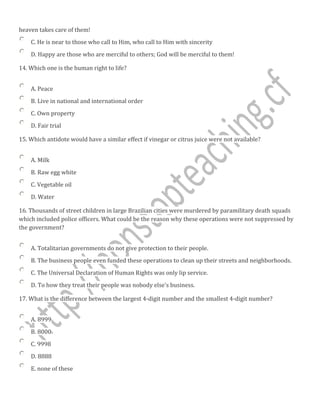 heaven takes care of them!
C. He is near to those who call to Him, who call to Him with sincerity
D. Happy are those who are merciful to others; God will be merciful to them!
14. Which one is the human right to life?
A. Peace
B. Live in national and international order
C. Own property
D. Fair trial
15. Which antidote would have a similar effect if vinegar or citrus juice were not available?
A. Milk
B. Raw egg white
C. Vegetable oil
D. Water
16. Thousands of street children in large Brazilian cities were murdered by paramilitary death squads
which included police officers. What could be the reason why these operations were not suppressed by
the government?
A. Totalitarian governments do not give protection to their people.
B. The business people even funded these operations to clean up their streets and neighborhoods.
C. The Universal Declaration of Human Rights was only lip service.
D. To how they treat their people was nobody else's business.
17. What is the difference between the largest 4-digit number and the smallest 4-digit number?
A. 8999
B. 8000
C. 9998
D. 8888
E. none of these
 