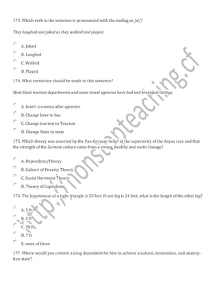 173. Which verb in the sentence is pronounced with the ending as /d/?
They laughed and joked as they walked and played.
A. Joked
B. Laughed
C. Walked
D. Played
174. What correction should be made to this sentence?
Most State tourism departments and some travel agencies have bed and breakfast listings.
A. Insert a comma after agencies
B. Change have to has
C. Change tourism to Tourism
D. Change State to state
175. Which theory was asserted by the Pan-German belief in the superiority of the Aryan race and that
the strength of the German culture came from a strong, healthy and rustic lineage?
A. DependencyTheory
B. Culture of Poverty Theory
C. Social Darwinist Theory
D. Theory of Capitalism
176. The hypotenuse of a right triangle is 25 feet. If one leg is 24 feet, what is the length of the other leg?
A. 5 ft
B. 5 ft
C. 20 ft
D. 7 ft
E. none of these
177. Where would you commit a drug dependent for him to achieve a natural, tensionless, and anxiety-
free state?
 