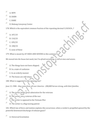 A. NFPI
B. DARN
C. DARE
D. Bukang Liwayway Center
178. Which is the equivalent common fraction of the repeating decimal 3.242424...?
A. 107/33
B. 110/33
C. 109/33
D. 108/33
E. none of these
179. What is meant by AT SIXES AND SEVENS in this sentence?
We moved into the house last week, but I'm afraid everything, is still at sixes and sevens.
A. The things have not been shipped.
B. In a state of confusion
C. In an orderly manner
D. The boxes are still intact
180. What is suggested in the opening line?
June 13, 1986 - they came from all over America - 200,000 heroes strong, with their families.
A. The writer holds great admiration for the veterans
B. The writer was a veteran of the war
C. The writer is opposed to the Vietnam War
D. The writer is a flag-waving patriot
181. Which law of force and motion explains this occurrence, when a rocket is propelled upward by the
powerful downward discharge of exhaust gases?
A. Universal Gravitation
 