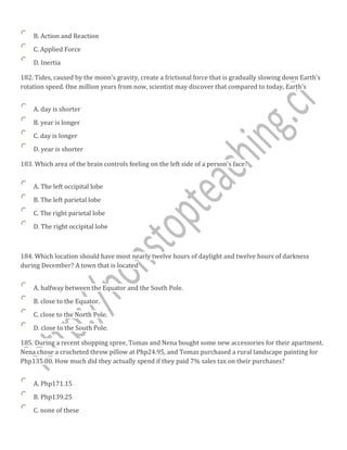 B. Action and Reaction
C. Applied Force
D. Inertia
182. Tides, caused by the moon's gravity, create a frictional force that is gradually slowing down Earth's
rotation speed. One million years from now, scientist may discover that compared to today, Earth's
A. day is shorter
B. year is longer
C. day is longer
D. year is shorter
183. Which area of the brain controls feeling on the left side of a person's face?
A. The left occipital lobe
B. The left parietal lobe
C. The right parietal lobe
D. The right occipital lobe
184. Which location should have most nearly twelve hours of daylight and twelve hours of darkness
during December? A town that is located
A. halfway between the Equator and the South Pole.
B. close to the Equator.
C. close to the North Pole.
D. close to the South Pole.
185. During a recent shopping spree, Tomas and Nena bought some new accessories for their apartment.
Nena chose a crocheted throw pillow at Php24.95, and Tomas purchased a rural landscape painting for
Php135.00. How much did they actually spend if they paid 7% sales tax on their purchases?
A. Php171.15
B. Php139.25
C. none of these
 