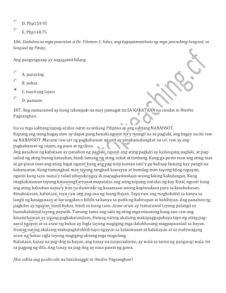 D. Php159.95
E. Php148.75
186. Dadalaw sa mga paaralan si Dr. Filemon S. Salas, ang tagapamanihala ng mga paaralang lungsod, sa
lungsod ng Pasay.
Ang pangungusap ay nagagamit bilang
A. panuring
B. paksa
C. tuwirang layon
D. pamuno
187. Ang sumusunod ay isang talumpati na may pamagat na SA KABATAAN na sinulat ni Onofre
Pagsanghan.
Isa sa mga salitang napag-aralan natin sa wikang Pilipino ay ang salitang NABANSOT.
Kapang ang isang bagay daw ay dapat pang lumaki ngunit ito'y tumigil na sa paglaki, ang bagay na ito raw
ay NABANSOT. Marami raw uri ng pagkabansot ngunit ay pinakamalungkot na uri raw ay ang
pagkabansot ng isipan, ng puso at ng diwa.
Ang panahon ng kabataan ay panahon ng paglaki, ngunit ang ating paglaki ay kailangang paglaki, at pag-
unlad ng ating buong katauhan, hindi lamang ng ating sukat at timbang. Kung ga-poste man ang ating taas
at ga-pison man ang ating bigat ngunit kung ang pag-iisip naman nati'y ga-kulisap lamang kay pangit na
kabansutan. Kung tumangkad man tayong tangkad-kawayan at bumilog man tayong bilog-tapayan,
ngunit kung tayo nama'y tulad nibondyingay di mapagkatiwalaan-anong laking kakulangan. Kung
magkakatawan tayong katawangTarzanat mapatalas ang ating isipang sintalas ng kay Rizal, ngunit kung
ang ating kalooban nama'y itim na duwende ng kasamaan-anong kapinsalaan para sa kinabukasan.
Kinabukasan, kabataan, tayo raw ang pag-asa ng Inang Bayan. Tayo raw ang maghahatid sa kanya sa
langit ng kasaganaan at karangalan o hihils sa kanya sa putik ng kahirapan at kahihiyan. Ang panahon ng
pagkilos ay ngayon, hindi bukas, hindi sa isang taon. Araw-araw ay tumutuwid tayong palangit or
bumabaluktod tayong paputik. Tamang-tama ang sabi ng ating mga ninunong kung ano raw ang
kinamihasnan ay siyang pagkakatandaan. Huwag nating akalaing makapagpapabaya tayo ng ating pag-
aaral ngayon at sa araw ng bukas ay bigla tayong magiging mga dalubhasang magpapaunlad sa bayan.
Huwag nating akalaing makapaglulublob tayo ngayon sa kalaswaaan at kahalayan at sa mahiwagang
araw ng bukas sigla tayong magiging ulirang mga magulang.
Kabataan, tunay na pag-ibig sa bayan, ang tunay na nasyonalismo, ay wala sa tamis ng pangarap wala rin
sa pagpag ng dila. Ang tunay na pag-ibig ay nasa pawis ng gawa.
Alin salita ang paulit-ulit na binabanggit ni Onofre Pagsanghan?
 