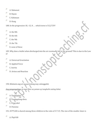 A. Nabansot
B. Bayan
C. Kabataan
D. Kung
188. In the progression 18, -12, 8 . . . which term is 512/729?
A. the 8th
B. the 6th
C. the 9th
D. the 7th
E. none of these
189. Why does a bullet when discharged into the air eventually fall to the ground? This is due to the Law
of
A. Universal Gravitation
B. Applied Force
C. Inertia
D. Action and Reaction
190. Kilalanin ang uri ng pariralang may salungguhit.
Ang pangangalaga sa mga likas na yaman ay tungkulin nating lahat.
A. Pangngalan
B. Pangngalang-diwa
C. Pang-ukol
D. Pawatas
191. If P75.00 is shared among three children in the ratio of 3:7:15. The size of the smaller share is
A. Php9.00
 