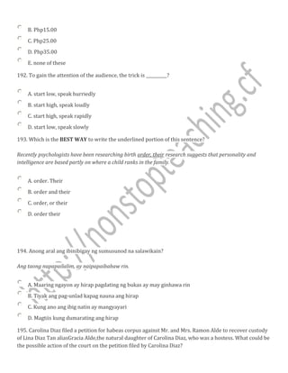 B. Php15.00
C. Php25.00
D. Php35.00
E. none of these
192. To gain the attention of the audience, the trick is __________?
A. start low, speak hurriedly
B. start high, speak loudly
C. start high, speak rapidly
D. start low, speak slowly
193. Which is the BEST WAY to write the underlined portion of this sentence?
Recently psychologists have been researching birth order, their research suggests that personality and
intelligence are based partly on where a child ranks in the family.
A. order. Their
B. order and their
C. order, or their
D. order their
194. Anong aral ang ibinibigay ng sumusunod na salawikain?
Ang taong napapailalim, ay naipapaibabaw rin.
A. Maaring ngayon ay hirap pagdating ng bukas ay may ginhawa rin
B. Tiyak ang pag-unlad kapag nauna ang hirap
C. Kung ano ang ibig natin ay mangyayari
D. Magtiis kung dumarating ang hirap
195. Carolina Diaz filed a petition for habeas corpus against Mr. and Mrs. Ramon Alde to recover custody
of Lina Diaz Tan aliasGracia Alde,the natural daughter of Carolina Diaz, who was a hostess. What could be
the possible action of the court on the petition filed by Carolina Diaz?
 