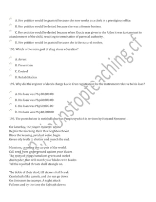 A. Her petition would be granted because she now works as a clerk in a prestigious office.
B. Her petition would be denied because she was a former hostess.
C. Her petition would be denied because when Gracia was given to the Aldes it was tantamount to
abandonment of the child, resulting to termination of parental authority.
D. Her petition would be granted because she is the natural mother.
196. Which is the main goal of drug abuse education?
A. Arrest
B. Prevention
C. Control
D. Rehabilitation
197. Why did the register of deeds charge Lucio Cruz registration fee the instrument relative to his loan?
A. His loan was Php30,000.00
B. His loan was Php60,000.00
C. His loan was Php50,000.00
D. His loan was Php40,000.00
198. The poem below is entitledSuburban Prophecywhich is written by Howard Nemerov.
On Saturday, the power-mowers' whine
Begins the morning. Over this neighbourhood
Rises the keening, petulant voice, begin
Green oily teeth to chatter and munch the cud.
Monsters, crawling the carpets of the world,
Still send from underground against your blades
The roots of things battalions green and curled
And tender, that will match your blades with blades
Till the revolted throats shall strangle on.
The tickle of their dead, till straws shall break
Crankshafts like camels, and the sun go down
On dinosaurs in swamps. A night attack
Follows and by the time the Sabbath dawns
 