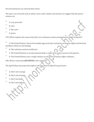 All armored beasts are eaten by their lawns.
The poet's use of words such as whine, voice, teeth, chatter and munch is to suggest that the power-
mowers are
A. very powerful
B. alive
C. like cows
D. green
199. Which explains the reason why there are continuous and increasing human rights violations?
A. The United Nation's General Assembly approved only resolutions on human rights and the basic
freedoms which are not binding.
B. The solutions used are ineffective.
C. The United Nations as an international body is rather slow in the exercise of its powers.
D. The United Nations uses a single solution on all forms of human rights violations.
200. What is meant by LAST DITCH in this sentence?
The aged bishop was prepared to fight to the last ditch to defend his good name.
A. One's last courage
B. One's last strategy
C. One's last hope
D. One's last defense
 