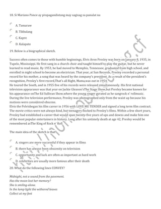 18. Si Mariano Ponce ay propagandistang may sagisag sa panulat na
A. Tamaraw
B. Tikbalang
C. Kapre
D. Kalapate
19. Below is a biographical sketch.
Success often comes to those with humble beginnings, Elvis Aron Presley was born on January 8, 1935, in
Tupelo, Mississippi. He first sang in a church choir and taught himself to play the guitar, but he never
learned to read music. By 1953, he had moved to Memphis, Tennessee, graduated from high school, and
enrolled in night school to become an electrician. That year, at Sun Records, Presley recorded a personal
record for his mother, a song that was heard by the company's president. As a result of the president's
recognition, Presley's first record,That's all Right, Mama,was out in 1954.
He toured the South, and in 1955 five of his records were released simultaneously. His first national
television appearance was that year on Jackie Gleason'sThe Stage Show,but Presley became known for
his appearance onThe Ed Sullivan Show,where the young singer gyrated as he sangrock n' rollmusic.
During the live television performance, Presley was photographed only from the waist up because his
motions were considered obscene.
Elvis the Pelvisbegan his film career in 1956 with LOVE ME TENDER and signed a long term film contract.
The movie critics were not always kind, but teenagers flocked to Presley's films. Within a few short years,
Presley had established a career that would span twenty-five years of ups and downs and make him one
of the most popular entertainers in history. Long after his untimely death at age 42, Presley would be
remembered asThe King of Rock n' Roll
The main idea of the sketch is that
A. singers are more successful if they appear in films
B. there has always been obscenity on television
C. opportunity and luck are often as important as hard work
D. celebrities are usually more famous after their death
20. What do the following lines CONVEY?
Midnight, not a sound from the pavement.
Has the moon lost her memory?
She is smiling alone.
In the lamp light the withered leaves
Collect at my feet
 
