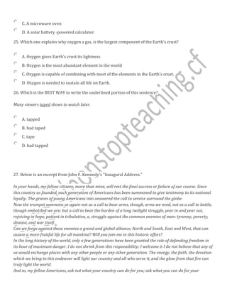 C. A microwave oven
D. A solar battery -powered calculator
25. Which one explains why oxygen a gas, is the largest component of the Earth’s crust?
A. Oxygen gives Earth's crust its lightness
B. Oxygen is the most abundant element in the world
C. Oxygen is capable of combining with most of the elements in the Earth's crust.
D. Oxygen is needed to sustain all life on Earth.
26. Which is the BEST WAY to write the underlined portion of this sentence?
Many viewers taped shows to watch later.
A. tapped
B. had taped
C. tape
D. had tapped
27. Below is an excerpt from John F. Kennedy's "Inaugural Address."
In your hands, my fellow citizens, more than mine, will rest the final success or failure of our course. Since
this country as founded, each generation of Americans has been summoned to give testimony to its national
loyalty. The graves of young Americans into answered the call to service surround the globe.
Now the trumpet summons us again-not as a call to bear arms, though, arms we need, not as a call to battle,
though embattled we are; but a call to bear the burden of a long twilight struggle, year in and year out,
rejoicing in hope, patient in tribulation, a, struggle against the common enemies of man: tyranny, poverty,
disease, and war itself.
Can we forge against these enemies a grand and global alliance, North and South, East and West, that can
assure a more fruitful life for all mankind? Will you join me in this historic effort?
In the long history of the world, only a few generations have been granted the role of defending freedom in
its hour of maximum danger. I do not shrink from this responsibility; I welcome it I do not believe that any of
us would exchange places with any other people or any other generation. The energy, the faith, the devotion
which we bring to this endeavor will light our country and all who serve it, and the glow from that fire can
truly light the world.
And so, my fellow Americans, ask not what your country can do for you; ask what you can do for your
 
