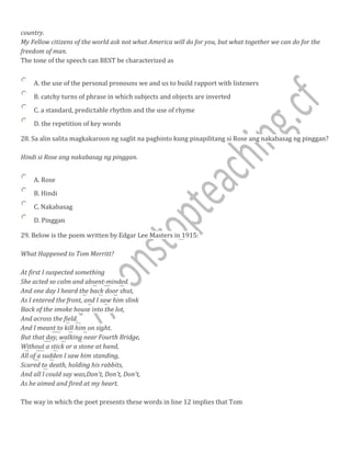 country.
My Fellow citizens of the world ask not what America will do for you, but what together we can do for the
freedom of man.
The tone of the speech can BEST be characterized as
A. the use of the personal pronouns we and us to build rapport with listeners
B. catchy turns of phrase in which subjects and objects are inverted
C. a standard, predictable rhythm and the use of rhyme
D. the repetition of key words
28. Sa alin salita magkakaroon ng saglit na paghinto kung pinapilitang si Rose ang nakabasag ng pinggan?
Hindi si Rose ang nakabasag ng pinggan.
A. Rose
B. Hindi
C. Nakabasag
D. Pinggan
29. Below is the poem written by Edgar Lee Masters in 1915:
What Happened to Tom Merritt?
At first I suspected something
She acted so calm and absent-minded.
And one day I heard the back door shut,
As I entered the front, and I saw him slink
Back of the smoke house into the lot,
And across the field.
And I meant to kill him on sight.
But that day, walking near Fourth Bridge,
Without a stick or a stone at hand,
All of a sudden I saw him standing,
Scared to death, holding his rabbits,
And all l could say was,Don't, Don't, Don't,
As he aimed and fired at my heart.
The way in which the poet presents these words in line 12 implies that Tom
 