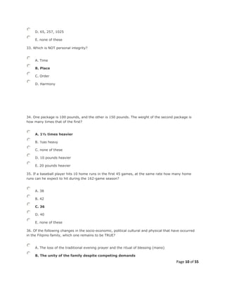 Page 10 of 55
D. 65, 257, 1025
E. none of these
33. Which is NOT personal integrity?
A. Time
B. Place
C. Order
D. Harmony
34. One package is 100 pounds, and the other is 150 pounds. The weight of the second package is
how many times that of the first?
A. 1½ times heavier
B. ½as heavy
C. none of these
D. 10 pounds heavier
E. 20 pounds heavier
35. If a baseball player hits 10 home runs in the first 45 games, at the same rate how many home
runs can he expect to hit during the 162-game season?
A. 38
B. 42
C. 36
D. 40
E. none of these
36. Of the following changes in the socio-economic, political cultural and physical that have occurred
in the Filipino family, which one remains to be TRUE?
A. The loss of the traditional evening prayer and the ritual of blessing (mano)
B. The unity of the family despite competing demands
 