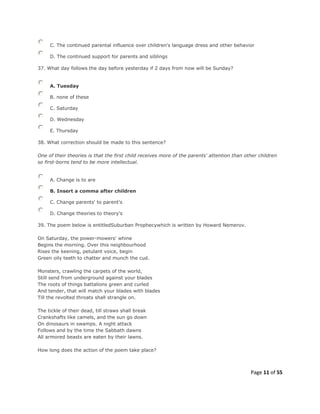 Page 11 of 55
C. The continued parental influence over children's language dress and other behavior
D. The continued support for parents and siblings
37. What day follows the day before yesterday if 2 days from now will be Sunday?
A. Tuesday
B. none of these
C. Saturday
D. Wednesday
E. Thursday
38. What correction should be made to this sentence?
One of their theories is that the first child receives more of the parents' attention than other children
so first-borns tend to be more intellectual.
A. Change is to are
B. Insert a comma after children
C. Change parents' to parent's
D. Change theories to theory's
39. The poem below is entitledSuburban Prophecywhich is written by Howard Nemerov.
On Saturday, the power-mowers' whine
Begins the morning. Over this neighbourhood
Rises the keening, petulant voice, begin
Green oily teeth to chatter and munch the cud.
Monsters, crawling the carpets of the world,
Still send from underground against your blades
The roots of things battalions green and curled
And tender, that will match your blades with blades
Till the revolted throats shall strangle on.
The tickle of their dead, till straws shall break
Crankshafts like camels, and the sun go down
On dinosaurs in swamps. A night attack
Follows and by the time the Sabbath dawns
All armored beasts are eaten by their lawns.
How long does the action of the poem take place?
 