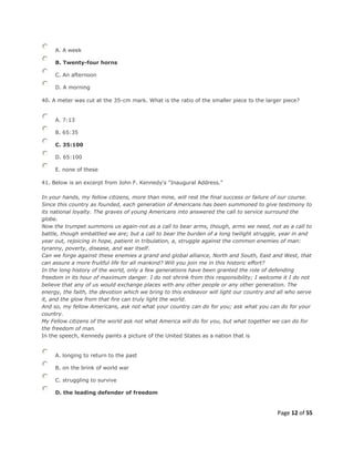Page 12 of 55
A. A week
B. Twenty-four horns
C. An afternoon
D. A morning
40. A meter was cut at the 35-cm mark. What is the ratio of the smaller piece to the larger piece?
A. 7:13
B. 65:35
C. 35:100
D. 65:100
E. none of these
41. Below is an excerpt from John F. Kennedy's "Inaugural Address."
In your hands, my fellow citizens, more than mine, will rest the final success or failure of our course.
Since this country as founded, each generation of Americans has been summoned to give testimony to
its national loyalty. The graves of young Americans into answered the call to service surround the
globe.
Now the trumpet summons us again-not as a call to bear arms, though, arms we need, not as a call to
battle, though embattled we are; but a call to bear the burden of a long twilight struggle, year in and
year out, rejoicing in hope, patient in tribulation, a, struggle against the common enemies of man:
tyranny, poverty, disease, and war itself.
Can we forge against these enemies a grand and global alliance, North and South, East and West, that
can assure a more fruitful life for all mankind? Will you join me in this historic effort?
In the long history of the world, only a few generations have been granted the role of defending
freedom in its hour of maximum danger. I do not shrink from this responsibility; I welcome it I do not
believe that any of us would exchange places with any other people or any other generation. The
energy, the faith, the devotion which we bring to this endeavor will light our country and all who serve
it, and the glow from that fire can truly light the world.
And so, my fellow Americans, ask not what your country can do for you; ask what you can do for your
country.
My Fellow citizens of the world ask not what America will do for you, but what together we can do for
the freedom of man.
In the speech, Kennedy paints a picture of the United States as a nation that is
A. longing to return to the past
B. on the brink of world war
C. struggling to survive
D. the leading defender of freedom
 