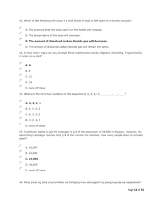 Page 13 of 55
42. Which of the following will occur if a cold bottle of soda is left open on a kitchen counter?
A. The pressure that the soda exerts on the bottle will increase.
B. The temperature of the soda will decrease.
C. The amount of dissolved carbon dioxide gas will decrease.
D. The amount of dissolved carbon dioxide gas will remain the same.
43. In how many ways can you arrange three mathematics books (Algebra, Geometry, Trigonometry)
in order on a shelf?
A. 6
B. 8
C. 12
D. 24
E. none of these
44. What are the next four numbers in this sequence 8, 5, 4, 9,17, ___, ___, ___, ___?
A. 4, 3, 2, 1
B. 5, 4, 3, 2
C. 6, 3, 2, 0
D. 3, 2, 1, 0
E. none of these
45. A politician wants to get his message to 2/3 of the population of 48,000 in Bulacan. However, his
advertising campaign reaches only 3/4 of the number he intended. How many people does he actually
reach?
A. 16,000
B. 10,000
C. 24,000
D. 36,000
E. none of these
46. Aling antas ng tona ang lumilitaw sa bahaging may salungguhit ng pangungusap na nagdududa?
 