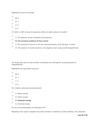 Page 14 of 55
Nagpuputol ng puno ang lalaki.
A. 1
B. 2
C. 4
D. 3
47. Which is NOT among the hazardous effects of water pollution to health?
A. The epidemic threat of hepatitis and dysentery
B. The increase incidence of liver cancer
C. The dumping of mercury in the sea causing blindness, brain damage, or death
D. The presence of certain bacteria in the digestive tract causing methemoglobinemia
48. Aling antas ng tono ang lumilitaw sa bahaging may salungguhit ng pangungusap na
nagsasalaysay?
Magbabasa ng mga gawain ang guro.
A. 1
B. 3
C. 2
D. 4
49. A tightly coiled spring demonstrates?
A. Steam energy
B. Kinetic energy
C. Potential energy
D. Chemical energy
50. Ano ang pinakaangkop na kahulugan nito?
Nagsasaya tayo ngayon sapagkat ang iyong namatay na kapatid ay muling nabuhay; ang nawawala
 