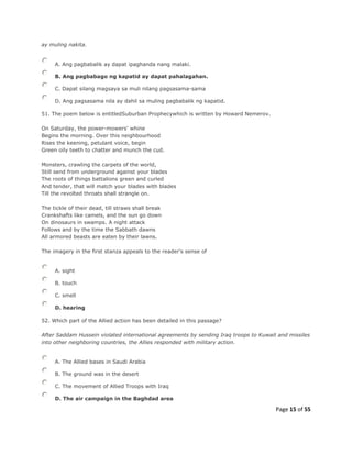 Page 15 of 55
ay muling nakita.
A. Ang pagbabalik ay dapat ipaghanda nang malaki.
B. Ang pagbabago ng kapatid ay dapat pahalagahan.
C. Dapat silang magsaya sa muli nilang pagsasama-sama
D. Ang pagsasama nila ay dahil sa muling pagbabalik ng kapatid.
51. The poem below is entitledSuburban Prophecywhich is written by Howard Nemerov.
On Saturday, the power-mowers' whine
Begins the morning. Over this neighbourhood
Rises the keening, petulant voice, begin
Green oily teeth to chatter and munch the cud.
Monsters, crawling the carpets of the world,
Still send from underground against your blades
The roots of things battalions green and curled
And tender, that will match your blades with blades
Till the revolted throats shall strangle on.
The tickle of their dead, till straws shall break
Crankshafts like camels, and the sun go down
On dinosaurs in swamps. A night attack
Follows and by the time the Sabbath dawns
All armored beasts are eaten by their lawns.
The imagery in the first stanza appeals to the reader's sense of
A. sight
B. touch
C. smell
D. hearing
52. Which part of the Allied action has been detailed in this passage?
After Saddam Hussein violated international agreements by sending Iraq troops to Kuwait and missiles
into other neighboring countries, the Allies responded with military action.
A. The Allied bases in Saudi Arabia
B. The ground was in the desert
C. The movement of Allied Troops with Iraq
D. The air campaign in the Baghdad area
 