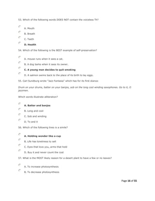 Page 16 of 55
53. Which of the following words DOES NOT contain the voiceless Th?
A. Mouth
B. Breath
C. Teeth
D. Health
54. Which of the following is the BEST example of self-preservation?
A. mouse runs when it sees a cat.
B. A dog barks when it sees its owner.
C. A young man decides to quit smoking
D. A salmon swims back to the place of its birth to lay eggs.
55. Carl Sundburg wrote "Jazz Fantasia" which has for its first stanza:
Drum on your drums, batter on your banjos, sob on the long cool winding saxophones. Go to it, O
jazzmen.
Which words illustrate alliteration?
A. Batter and banjos
B. Long and cool
C. Sob and winding
D. To and it
56. Which of the following lines is a simile?
A. Holding wonder like a cup
B. Life has loneliness to sell
C. Eyes that love you, arms that hold
D. Buy it and never count the cost
57. What is the MOST likely reason for a desert plant to have a few or no leaves?
A. To increase photosynthesis
B. To decrease photosynthesis
 
