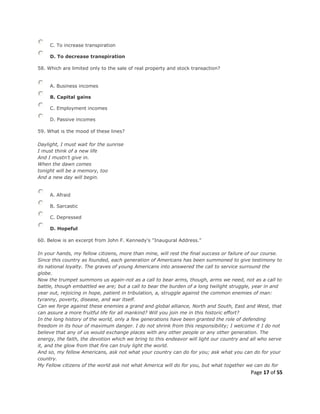 Page 17 of 55
C. To increase transpiration
D. To decrease transpiration
58. Which are limited only to the sale of real property and stock transaction?
A. Business incomes
B. Capital gains
C. Employment incomes
D. Passive incomes
59. What is the mood of these lines?
Daylight, I must wait for the sunrise
I must think of a new life
And I mustn't give in.
When the dawn comes
tonight will be a memory, too
And a new day will begin.
A. Afraid
B. Sarcastic
C. Depressed
D. Hopeful
60. Below is an excerpt from John F. Kennedy's "Inaugural Address."
In your hands, my fellow citizens, more than mine, will rest the final success or failure of our course.
Since this country as founded, each generation of Americans has been summoned to give testimony to
its national loyalty. The graves of young Americans into answered the call to service surround the
globe.
Now the trumpet summons us again-not as a call to bear arms, though, arms we need, not as a call to
battle, though embattled we are; but a call to bear the burden of a long twilight struggle, year in and
year out, rejoicing in hope, patient in tribulation, a, struggle against the common enemies of man:
tyranny, poverty, disease, and war itself.
Can we forge against these enemies a grand and global alliance, North and South, East and West, that
can assure a more fruitful life for all mankind? Will you join me in this historic effort?
In the long history of the world, only a few generations have been granted the role of defending
freedom in its hour of maximum danger. I do not shrink from this responsibility; I welcome it I do not
believe that any of us would exchange places with any other people or any other generation. The
energy, the faith, the devotion which we bring to this endeavor will light our country and all who serve
it, and the glow from that fire can truly light the world.
And so, my fellow Americans, ask not what your country can do for you; ask what you can do for your
country.
My Fellow citizens of the world ask not what America will do for you, but what together we can do for
 