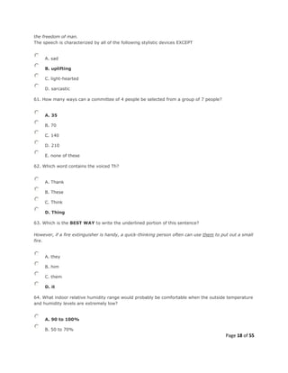Page 18 of 55
the freedom of man.
The speech is characterized by all of the following stylistic devices EXCEPT
A. sad
B. uplifting
C. light-hearted
D. sarcastic
61. How many ways can a committee of 4 people be selected from a group of 7 people?
A. 35
B. 70
C. 140
D. 210
E. none of these
62. Which word contains the voiced Th?
A. Thank
B. These
C. Think
D. Thing
63. Which is the BEST WAY to write the underlined portion of this sentence?
However, if a fire extinguisher is handy, a quick-thinking person often can use them to put out a small
fire.
A. they
B. him
C. them
D. it
64. What indoor relative humidity range would probably be comfortable when the outside temperature
and humidity levels are extremely low?
A. 90 to 100%
B. 50 to 70%
 