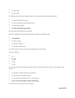 Page 19 of 55
C. 20 to 30%
D. 30 to 40%
65. What do you predict will happen when you bring two bar magnets closer together?
A. They will repel each other.
B. They will create an alternating current
C. Nothing will happen
D. They will attract each other.
66. Kaninong tula hango ang sumusunod?
Ang hindi magmahal sa sariling wika mahigit sa hayop at malansang isda.
A. Jose Rizal
B. Emilio Jacinta
C. Apolinario Mabini
D. Graciano Lopez Jaena
67. Which word is read on a high note to describe the kind of day?
This is a cold day.
A. is
B. cold
C. day
D. this
68. The Jones family has had four children, all girls. The fifth child born is a boy. This change is the
result of
A. conception classes taken by the parents.
B. the timing of the fertility cycles.
C. the father's contribution of a "Y" chromosome.
D. the "law of averages" finally catching up.
69. Which one is the right to human dignity?
 