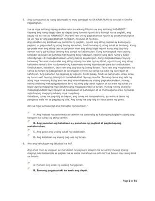 Page 2 of 55
5. Ang sumusunod ay isang talumpati na may pamagat na SA KABATAAN na sinulat ni Onofre
Pagsanghan.
Isa sa mga salitang napag-aralan natin sa wikang Pilipino ay ang salitang NABANSOT.
Kapang ang isang bagay daw ay dapat pang lumaki ngunit ito'y tumigil na sa paglaki, ang
bagay na ito raw ay NABANSOT. Marami raw uri ng pagkabansot ngunit ay pinakamalungkot
na uri raw ay ang pagkabansot ng isipan, ng puso at ng diwa.
Ang panahon ng kabataan ay panahon ng paglaki, ngunit ang ating paglaki ay kailangang
paglaki, at pag-unlad ng ating buong katauhan, hindi lamang ng ating sukat at timbang. Kung
ga-poste man ang ating taas at ga-pison man ang ating bigat ngunit kung ang pag-iisip
naman nati'y ga-kulisap lamang kay pangit na kabansutan. Kung tumangkad man tayong
tangkad-kawayan at bumilog man tayong bilog-tapayan, ngunit kung tayo nama'y tulad
nibondyingay di mapagkatiwalaan-anong laking kakulangan. Kung magkakatawan tayong
katawangTarzanat mapatalas ang ating isipang sintalas ng kay Rizal, ngunit kung ang ating
kalooban nama'y itim na duwende ng kasamaan-anong kapinsalaan para sa kinabukasan.
Kinabukasan, kabataan, tayo raw ang pag-asa ng Inang Bayan. Tayo raw ang maghahatid sa
kanya sa langit ng kasaganaan at karangalan o hihils sa kanya sa putik ng kahirapan at
kahihiyan. Ang panahon ng pagkilos ay ngayon, hindi bukas, hindi sa isang taon. Araw-araw
ay tumutuwid tayong palangit or bumabaluktod tayong paputik. Tamang-tama ang sabi ng
ating mga ninunong kung ano raw ang kinamihasnan ay siyang pagkakatandaan. Huwag
nating akalaing makapagpapabaya tayo ng ating pag-aaral ngayon at sa araw ng bukas ay
bigla tayong magiging mga dalubhasang magpapaunlad sa bayan. Huwag nating akalaing
makapaglulublob tayo ngayon sa kalaswaaan at kahalayan at sa mahiwagang araw ng bukas
sigla tayong magiging ulirang mga magulang.
Kabataan, tunay na pag-ibig sa bayan, ang tunay na nasyonalismo, ay wala sa tamis ng
pangarap wala rin sa pagpag ng dila. Ang tunay na pag-ibig ay nasa pawis ng gawa.
Alin sa mga sumusunod ang mensahe ng talumpati?
A. Ang mataas na paniniwala at taimtim na pananalig ay kailangang taglayin upang ang
hangarin sa buhay ay ating kamtin.
B. Ang panahon ng kabataan ay panahon ng paglaki at pagbabagong
makabuluhan.
C. Ang gawa ang siyang sukat ng kadakilaan.
D. Ang kabataan ay siyang pag-asa ng bayan.
6. Ano ang kahulugan ng taludtod na ito?
Ang anak man ay alagaan sa marubdob na pagsuyo sikapin ma sa sarili'y huwag siyang
maging luko talipandas sa paglaki na sa sama marahuyo sa lahi mo't sa Bayan may isang tinik
sa balaho.
A. Mahalin ang anak ng walang hangganan.
B. Tamang pagpapalaki sa anak ang dapat.
 