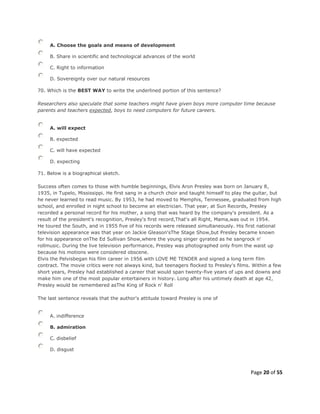 Page 20 of 55
A. Choose the goals and means of development
B. Share in scientific and technological advances of the world
C. Right to information
D. Sovereignty over our natural resources
70. Which is the BEST WAY to write the underlined portion of this sentence?
Researchers also speculate that some teachers might have given boys more computer time because
parents and teachers expected, boys to need computers for future careers.
A. will expect
B. expected
C. will have expected
D. expecting
71. Below is a biographical sketch.
Success often comes to those with humble beginnings, Elvis Aron Presley was born on January 8,
1935, in Tupelo, Mississippi. He first sang in a church choir and taught himself to play the guitar, but
he never learned to read music. By 1953, he had moved to Memphis, Tennessee, graduated from high
school, and enrolled in night school to become an electrician. That year, at Sun Records, Presley
recorded a personal record for his mother, a song that was heard by the company's president. As a
result of the president's recognition, Presley's first record,That's all Right, Mama,was out in 1954.
He toured the South, and in 1955 five of his records were released simultaneously. His first national
television appearance was that year on Jackie Gleason'sThe Stage Show,but Presley became known
for his appearance onThe Ed Sullivan Show,where the young singer gyrated as he sangrock n'
rollmusic. During the live television performance, Presley was photographed only from the waist up
because his motions were considered obscene.
Elvis the Pelvisbegan his film career in 1956 with LOVE ME TENDER and signed a long term film
contract. The movie critics were not always kind, but teenagers flocked to Presley's films. Within a few
short years, Presley had established a career that would span twenty-five years of ups and downs and
make him one of the most popular entertainers in history. Long after his untimely death at age 42,
Presley would be remembered asThe King of Rock n' Roll
The last sentence reveals that the author's attitude toward Presley is one of
A. indifference
B. admiration
C. disbelief
D. disgust
 