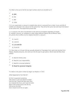 Page 21 of 55
72. What is the sum of all the two digit numbers which are divisible by 5?
A. 945
B. 950
C. 960
D. 1050
73. In an experiment, a vacuum is created when all air is removed from a tube. A coin and bits of
confetti are released in the vacuum at the same time. They fall at the same rate and reach the bottom
at the same time. The experiment proves that
I. in a vacuum, the rate of acceleration is the same for all objects regardless of weight.
II. outside a vacuum, air resistance is what makes different objects fall at different rates.
III. gravity has no effect at all on objects that fall in a vacuum.
A. I and II
B. I and III
C. I, II and III
D. II and III
74. Mary Rose, an 18-year-old was sexually abused by 3 teenagers from well-to-do families from
Makati. Despite pressures, she came out into the open to get justice. Which need did Mary Rose
satisfy?
A. Need for family unity
B. Need for civic responsibility
C. Need for universal solidarity
D. Need for personal integrity
75. Below is the poem written by Edgar Lee Masters in 1915:
What Happened to Tom Merritt?
At first I suspected something
She acted so calm and absent-minded.
And one day I heard the back door shut,
As I entered the front, and I saw him slink
Back of the smoke house into the lot,
And across the field.
And I meant to kill him on sight.
 